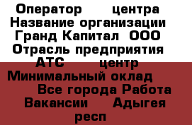 Оператор Call-центра › Название организации ­ Гранд Капитал, ООО › Отрасль предприятия ­ АТС, call-центр › Минимальный оклад ­ 30 000 - Все города Работа » Вакансии   . Адыгея респ.